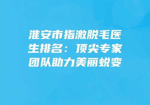 淮安市指激脱毛医生排名：顶尖专家团队助力美丽蜕变