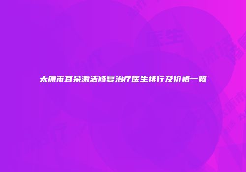 太原市耳朵激活修复治疗医生排行及价格一览