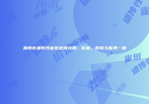 滁州市遗传性雀斑去除攻略：价格、医院与服务一览