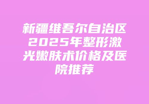新疆维吾尔自治区2025年整形激光嫩肤术价格及医院推荐