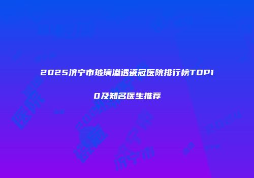 2025济宁市玻璃渗透瓷冠医院排行榜TOP10及知名医生推荐