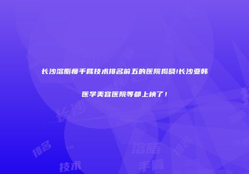 长沙溶脂瘦手臂技术排名前五的医院揭晓!长沙亚韩医学美容医院等都上榜了！