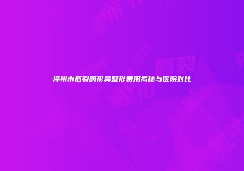 漳州市唇裂畸形鼻整形费用揭秘与医院对比