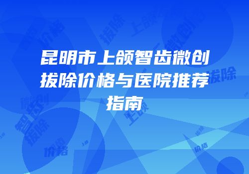 昆明市上颌智齿微创拔除价格与医院推荐指南