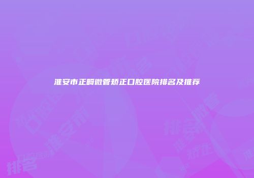 淮安市正畸微管矫正口腔医院排名及推荐