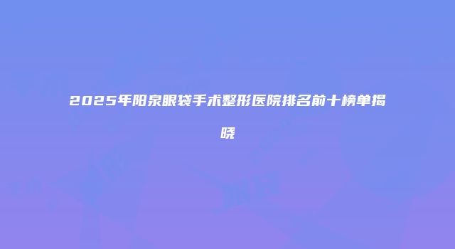 2025年阳泉眼袋手术整形医院排名前十榜单揭晓