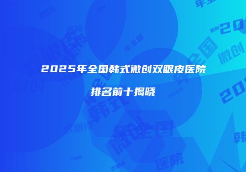 2025年全国韩式微创双眼皮医院排名前十揭晓