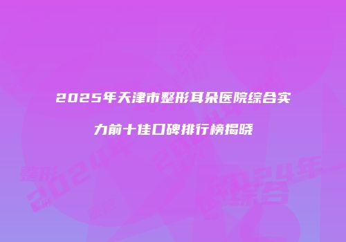 2025年天津市整形耳朵医院综合实力前十佳口碑排行榜揭晓