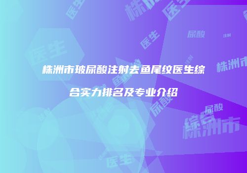 株洲市玻尿酸注射去鱼尾纹医生综合实力排名及专业介绍