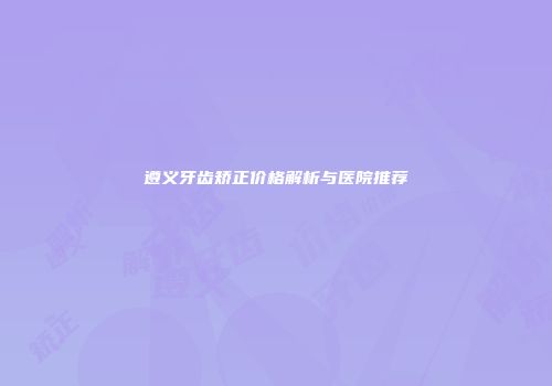遵义牙齿矫正价格解析与医院推荐