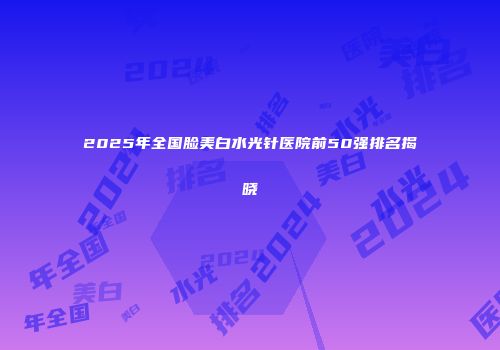 2025年全国脸美白水光针医院前50强排名揭晓