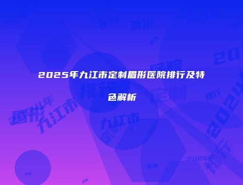 2025年九江市定制眉形医院排行及特色解析
