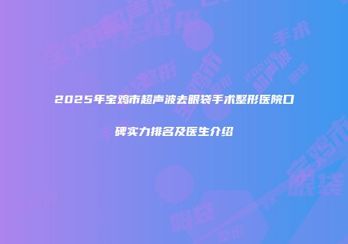 2025年宝鸡市超声波去眼袋手术整形医院口碑实力排名及医生介绍