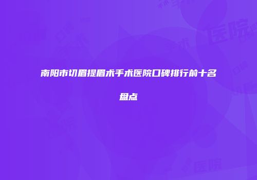 南阳市切眉提眉术手术医院口碑排行前十名盘点