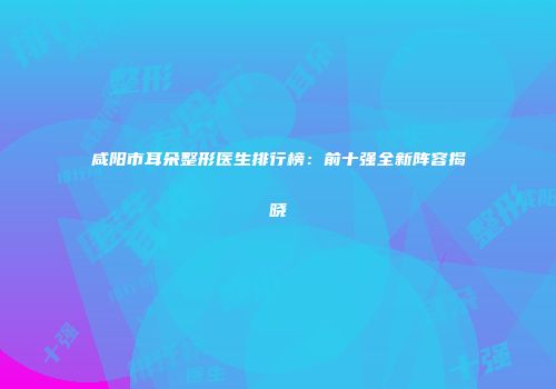 咸阳市耳朵整形医生排行榜：前十强全新阵容揭晓