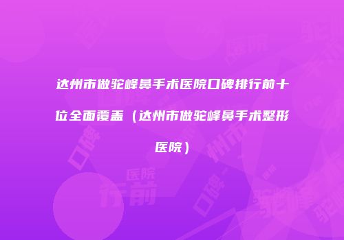 达州市做驼峰鼻手术医院口碑排行前十位全面覆盖（达州市做驼峰鼻手术整形医院）