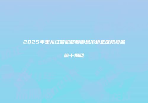 2025年黑龙江额肌筋膜瓣悬吊矫正医院排名前十揭晓