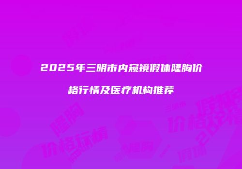 2025年三明市内窥镜假体隆胸价格行情及医疗机构推荐