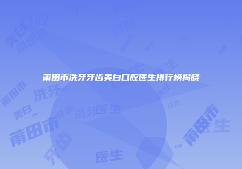 莆田市洗牙牙齿美白口腔医生排行榜揭晓