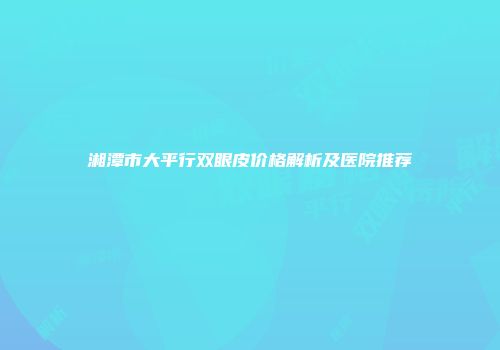 湘潭市大平行双眼皮价格解析及医院推荐