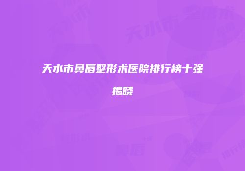 天水市鼻唇整形术医院排行榜十强揭晓