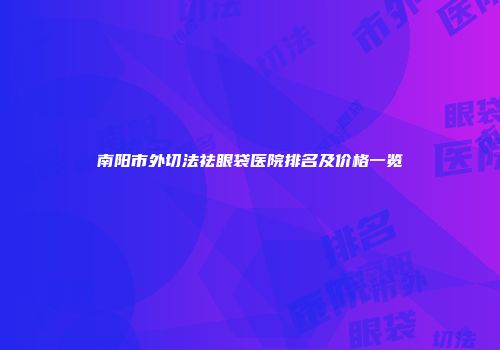 南阳市外切法祛眼袋医院排名及价格一览