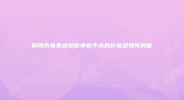 铜陵肉毒素波尿酸瘦脸手术的价格是如何的呢