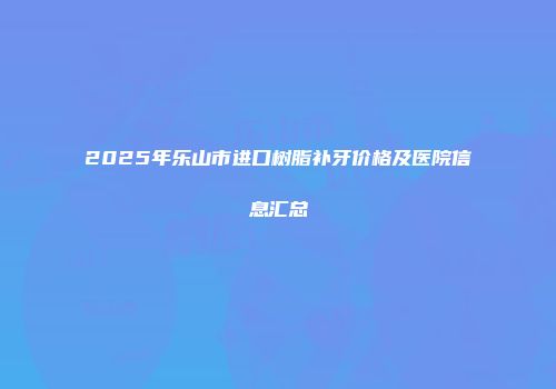 2025年乐山市进口树脂补牙价格及医院信息汇总