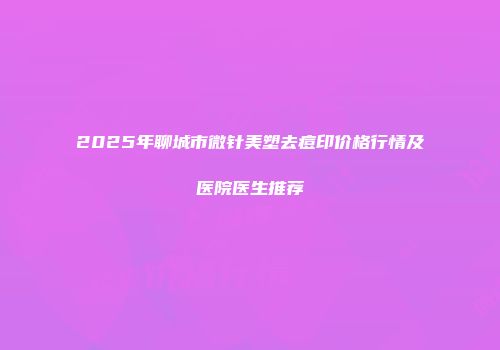 2025年聊城市微针美塑去痘印价格行情及医院医生推荐