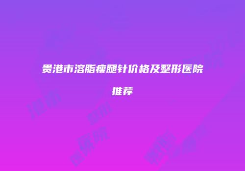 贵港市溶脂瘦腿针价格及整形医院推荐