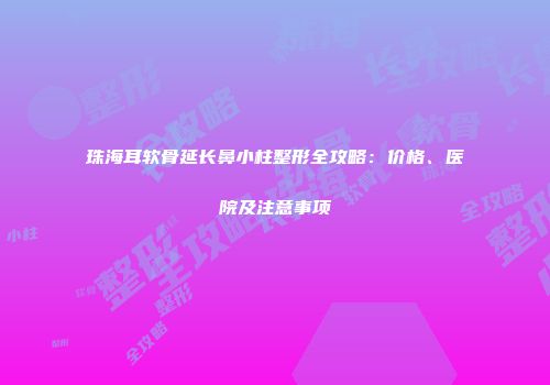 珠海耳软骨延长鼻小柱整形全攻略：价格、医院及注意事项