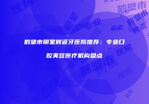 鹤壁市明星烤瓷牙医院推荐：专业口腔美容医疗机构盘点