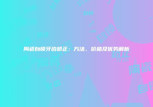 陶瓷自锁牙齿矫正：方法、价格及优势解析