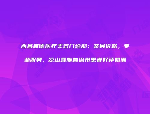西昌菲德医疗美容门诊部：亲民价格，专业服务，凉山彝族自治州患者好评如潮