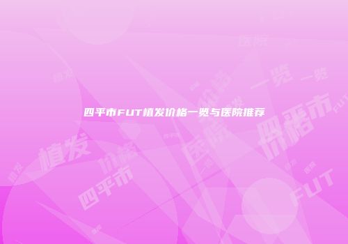四平市FUT植发价格一览与医院推荐