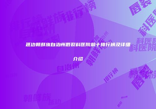 延边朝鲜族自治州唇裂科医院前十排行榜及详细介绍