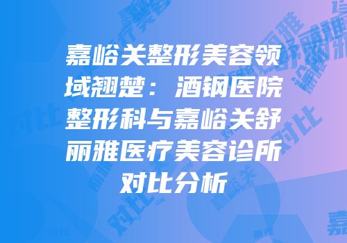 嘉峪关整形美容领域翘楚：酒钢医院整形科与嘉峪关舒丽雅医疗美容诊所对比分析
