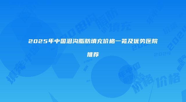 2025年中国泪沟脂肪填充价格一览及优势医院推荐