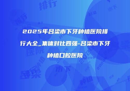2025年吕梁市下牙种植医院排行大全_集体对比四强-吕梁市下牙种植口腔医院