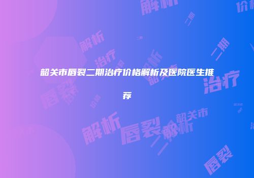 韶关市唇裂二期治疗价格解析及医院医生推荐