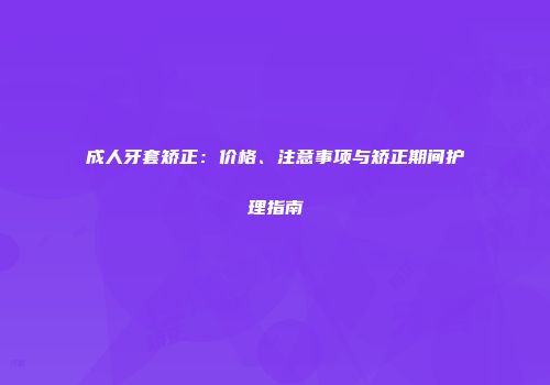 成人牙套矫正：价格、注意事项与矫正期间护理指南