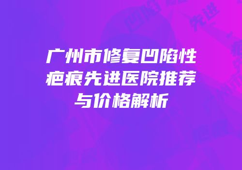 广州市修复凹陷性疤痕先进医院推荐与价格解析