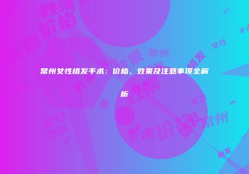 常州女性植发手术：价格、效果及注意事项全解析