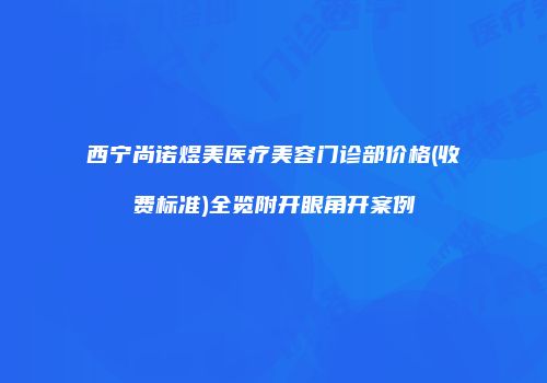西宁尚诺煜美医疗美容门诊部价格(收费标准)全览附开眼角开案例
