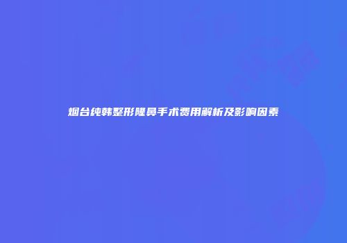 烟台纯韩整形隆鼻手术费用解析及影响因素