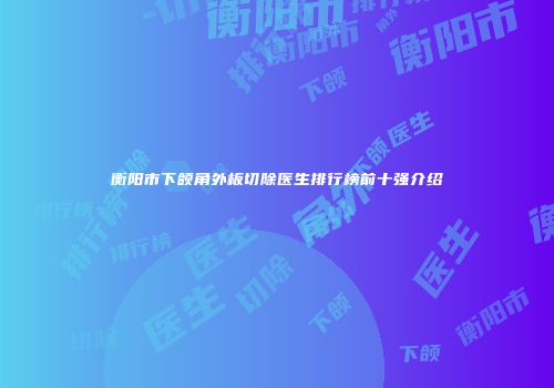 衡阳市下颌角外板切除医生排行榜前十强介绍