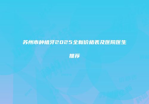 苏州市种植牙2025全新价格表及医院医生推荐