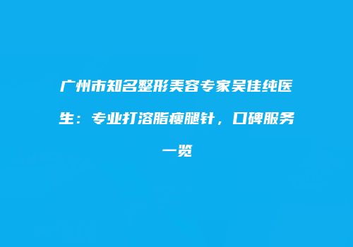 广州市知名整形美容专家吴佳纯医生：专业打溶脂瘦腿针，口碑服务一览