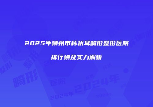 2025年柳州市杯状耳畸形整形医院排行榜及实力解析