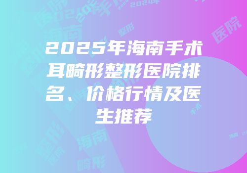 2025年海南手术耳畸形整形医院排名、价格行情及医生推荐